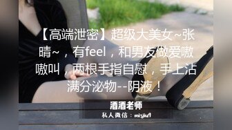 【高端泄密】超级大美女~张晴~，有feel，和男友做爱嗷嗷叫，两根手指自慰，手上沾满分泌物--阴液！