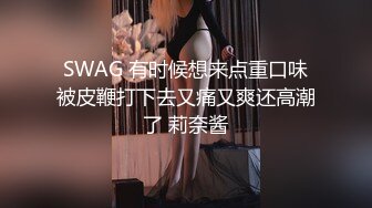 SWAG 有时候想来点重口味被皮鞭打下去又痛又爽还高潮了 莉奈酱