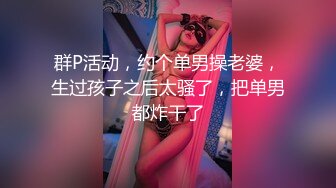 群P活动，约个单男操老婆，生过孩子之后太骚了，把单男都炸干了