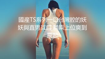 國産TS系列一口台灣腔的妖妖與直男互口 騎乘上位爽到飛起