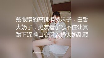 戴眼镜的高挑模特妹子，白皙大奶子，男友看了忍不住让其蹲下深喉口交后入操大奶乱颤