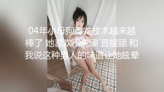 04年小母狗毒龙技术越来越棒了 她喜欢不洗澡 直接舔 和我说这种男人的味道让她眩晕