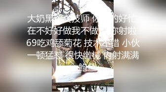 大奶黑丝女技师 你真的好忙 在不好好做我不做了 你射啦 69吃鸡舔菊花 技术不错 小伙一顿猛怼 很快缴械 内射满满一鲍鱼