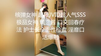 核弹女神 超顶JVID超人气SSS极品女神 璃奈酱 口交回春疗法 护士长全面性检查 淫靡口活爆射