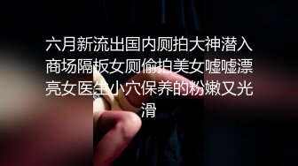 六月新流出国内厕拍大神潜入商场隔板女厕偷拍美女嘘嘘漂亮女医生小穴保养的粉嫩又光滑