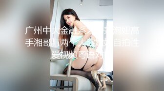 广州中大金融系才子兼泡妞高手湘哥与两个大波嫩妹自拍性爱视频粤语对白