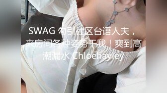 SWAG 勾引社区台语人夫，来房间各种姿势干我！爽到高潮漏水 Chloehayley