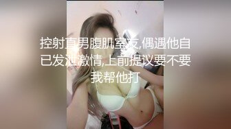 控射直男腹肌室友,偶遇他自已发泄激情,上前提议要不要我帮他打