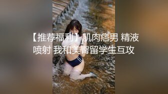 【推荐福利】肌肉痞男 精液喷射 我和美臀留学生互攻