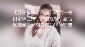 【胖子传媒工作室】最后一晚良家珠宝妹，共进晚餐，酒店颠鸾倒凤，对白精彩呻吟销魂必看佳作