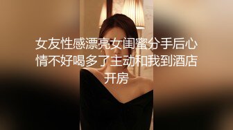 女友性感漂亮女闺蜜分手后心情不好喝多了主动和我到酒店开房