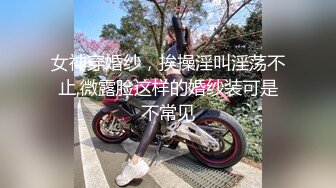 女神穿婚纱，挨操淫叫淫荡不止,微露脸这样的婚纱装可是不常见