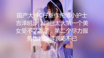 国产大神C仔新作纯情小护士吉泽明步，鸡巴太大第一个美女受不了跑了，第二个尽力服务也被操得哀鸣不已