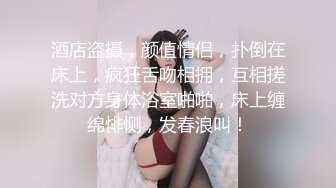 酒店盗摄，颜值情侣，扑倒在床上，疯狂舌吻相拥，互相搓洗对方身体浴室啪啪，床上缠绵悱恻，发春浪叫！