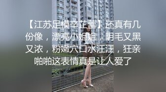 【江苏足模辛芷蕾】还真有几份像，漂亮小姐姐，阴毛又黑又浓，粉嫩穴口水汪汪，狂亲啪啪这表情真是让人爱了