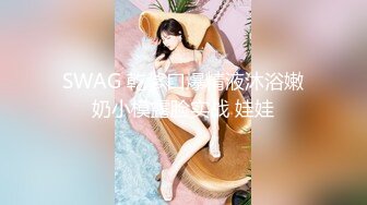 SWAG 乾爹口爆精液沐浴嫩奶小模露脸实战 娃娃