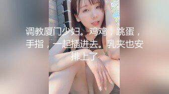 调教厦门少妇。鸡鸡，跳蛋，手指，一起插进去。乳夹也安排上了