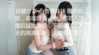 珍藏分享-Ts智贤妹妹 圈内名妖，高端服务，被小哥哥八段腹肌猛地抽插，不顾死活，升天的高潮叫春，太爽啦，第二部！