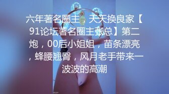 六年著名圈主，天天换良家【91论坛著名圈主张总】第二炮，00后小姐姐，苗条漂亮，蜂腰翘臀，风月老手带来一波波的高潮