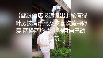 【甄选酒店极速流出】稀有绿叶房披肩漂亮女友喜欢骑乘做爱 两操两炮 女上骑乘自己动 真会玩