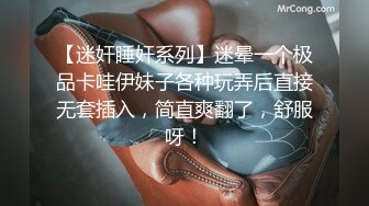 【迷奸睡奸系列】迷晕一个极品卡哇伊妹子各种玩弄后直接无套插入，简直爽翻了，舒服呀！