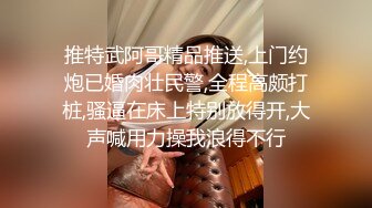 推特武阿哥精品推送,上门约炮已婚肉壮民警,全程高颇打桩,骚逼在床上特别放得开,大声喊用力操我浪得不行