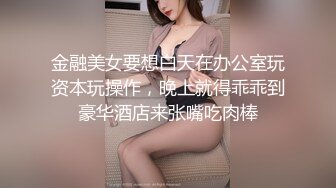 金融美女要想白天在办公室玩资本玩操作，晚上就得乖乖到豪华酒店来张嘴吃肉棒