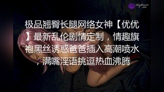 极品翘臀长腿网络女神【优优】最新乱伦剧情定制，情趣旗袍黑丝诱惑爸爸插入高潮喷水，满嘴淫语挑逗热血沸腾