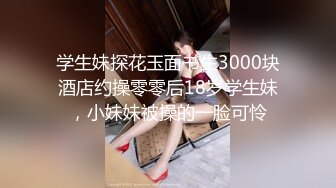 学生妹探花玉面书生3000块酒店约操零零后18岁学生妹，小妹妹被操的一脸可怜