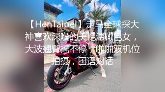 【HenTaipei】走马全球探大神喜欢深喉的美艳温柔色女，大波翘臀摇不停，啪啪双机位拍摄，国语对话