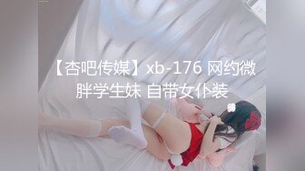 【杏吧传媒】xb-176 网约微胖学生妹 自带女仆装