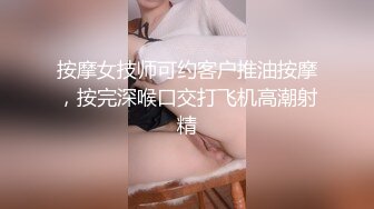 按摩女技师可约客户推油按摩，按完深喉口交打飞机高潮射精