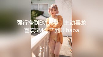 强行推倒E奶人妻，主动毒龙喜欢SM，艹到叫baba