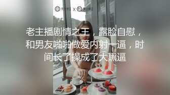 老主播剧情之王，露脸自慰，和男友啪啪做爱内射一逼，时间长了操成了大黑逼