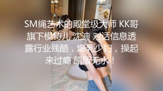 SM绳艺术的殿堂级大师 KK哥旗下模特儿 沈迪 对话信息透露行业残酷，爆乳少妇，操起来过瘾 原版无水！