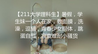 【211大学理科生】暑假，学生妹一个人在家，敷面膜，洗澡，逗猫，青春少女胴体，跳蛋自慰，寂寞难耐小骚货