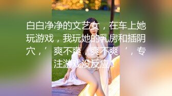 白白净净的文艺女，在车上她玩游戏，我玩她的乳房和插阴穴，’爽不爽，爽不爽‘，专注游戏没反应！