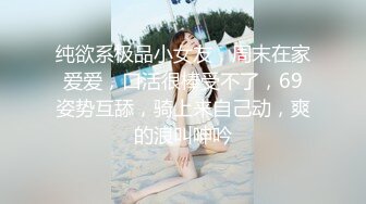 纯欲系极品小女友，周末在家爱爱，口活很棒受不了，69姿势互舔，骑上来自己动，爽的浪叫呻吟