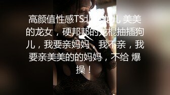 高颜值性感TS北京龙儿 美美的龙女，硬邦邦的龙棍抽插狗儿，我要亲妈妈，我不亲，我要亲美美的的妈妈，不给 爆操！