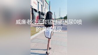 威廉老公无套猛怼骚逼尿0喷的满身是尿