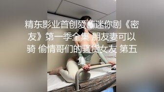 精东影业首创爱情迷你剧《密友》第一季全集 朋友妻可以骑 偷情哥们的骚货女友 第五集