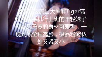 最新原版流出大神胖Tiger高价约战手机行上班的年轻妹子，小只马萝莉身材可爱型，一镜到底全程露脸，极品粉嫩私处又紧又小