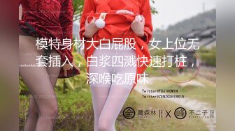 模特身材大白屁股，女上位无套插入，白浆四溅快速打桩，深喉吃原味