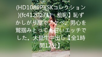 (HD1080P)(SKコレクション)(fc4120271)・羞恥】恥ずかしがり屋でスケベ。男心を鷲掴みとっても甘いエッチでした。大量生中出し【全1時間12分】