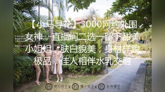 【小马寻花】3000网约外围女神，直播间二选一留下甜美小姐姐，肤白貌美，身材样貌极品，佳人相伴水乳交融