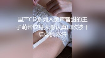 国产CD系列人美声音甜的王子萌帮纹身大哥认真口吹被干后爽的不行