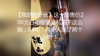 【我的枪好长】这一部售价200元白幼瘦骚逼私底下这么贱，04年，两个人操了两个小时！