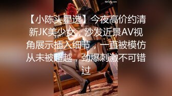 【小陈头星选】今夜高价约清新JK美少女，沙发近景AV视角展示插入细节，一直被模仿从未被超越，劲爆刺激不可错过