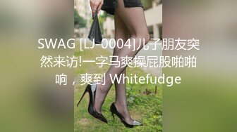 SWAG [LJ-0004]儿子朋友突然来访!一字马爽操屁股啪啪响，爽到 Whitefudge