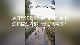 操开母狗骚逼，高清晰观看阴道和宫颈内部，最后吃精液！